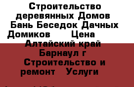 Строительство деревянных Домов, Бань,Беседок,Дачных Домиков!!! › Цена ­ 100 - Алтайский край, Барнаул г. Строительство и ремонт » Услуги   